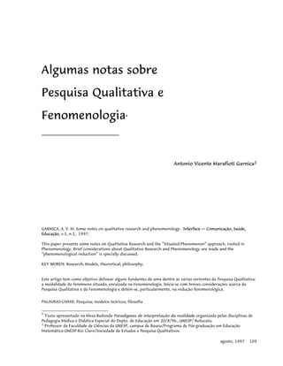 Algumas notas sobre
Pesquisa Qualitativa e
Fenomenologia*
______________________________
Antonio Vicente Marafioti Garnica1
GARNICA, A. V. M. Some notes on qualitative research and phenomenology. Interface — Comunicação, Saúde,
Educação, v.1, n.1, 1997.
This paper presents some notes on Qualitative Research and the “Situated Phenomenon” approach, rooted in
Phenomenology. Brief considerations about Qualitative Research and Phenomenology are made and the
“phenomenological reduction” is specially discussed.
KEY WORDS: Research; Models, theoretical; philosophy.
Este artigo tem como objetivo delinear alguns fundantes de uma dentre as várias vertentes da Pesquisa Qualitativa:
a modalidade do fenômeno situado, enraizada na Fenomenologia. Inicia-se com breves considerações acerca da
Pesquisa Qualitativa e da Fenomenologia e detém-se, particularmente, na redução fenomenológica.
PALAVRAS-CHAVE: Pesquisa; modelos teóricos; filosofia.
* Texto apresentado na Mesa-Redonda Paradigmas de interpretação da realidade organizada pelas disciplinas de
Pedagogia Médica e Didática Especial do Depto. de Educação em 20/8/96., UNESP/ Botucatu.
1 Professor da Faculdade de Ciências da UNESP, campus de Bauru/Programa de Pós-graduação em Educação
Matemática-UNESP-Rio Claro/Sociedade de Estudos e Pesquisa Qualitativos.
agosto, 1997 109
 