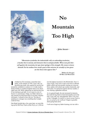 No
                                                                             Mountain
                                                                             Too High

                                                                                      - John Amatt -




                “Mountains symbolize the indomitable will, an unbending resolution,
         a loyalty that is eternal, and character that is unimpeachable. When man pits him-
         self against the mountain, he taps inner springs of his strength. He comes to know
          himself. For he realizes how small a part of the universe he actually is, how great
                                     are the forces that oppose him.”
                                                                                              - William O. Douglas
                                                                                            Of Men and Mountains




I     climbed my first mountain, somewhat reluc-
      tantly, in the summer of 1956. I was a shy, un-
      derachieving youth, who aspired for success but
lacked the confidence to achieve it. I vividly recall a
                                                                   ters the highest mountain in the British Isles. Now 11
                                                                   years of age, I was soon to start a new life at a British
                                                                   public school and was proudly wearing my crisp uni-
                                                                   form, replete with school cap, necktie, kneesocks, and
family holiday in southern England when I was about                short pants. For protection against adverse weather, I
eight years old. While sightseeing we had become lost.             was wearing a gabardine raincoat.
It was starting to get dark. As we came to a row of
houses in a picturesque village, my father told me to              As we gained height, the rain increased in intensity,
ask someone for directions back to our hotel. Stricken             the wind driving sheets of mist horizontally across the
with panic, I refused to leave the car. The idea of                trail. I was cold, wet, and dispirited. What’s the point
speaking to a stranger was something that I simply                 of this? I thought. It would be so much warmer back in
could not face.                                                    the car parked at the trailhead. I began to grumble
                                                                   about going back down.
One bleak Scottish day a few years later, we were hik-
ing up the Old Pony Track on Ben Nevis, at 1,344 me-               I will never forget my father looming over me with a




        Originally Published in Extreme Landscapes: The Lure of Mountain Spaces, National Geographic Adventure Press, 2002
 