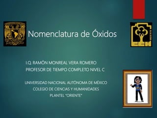 Nomenclatura de Óxidos
I.Q. RAMÓN MONREAL VERA ROMERO
PROFESOR DE TIEMPO COMPLETO NIVEL C
UNIVERSIDAD NACIONAL AUTÓNOMA DE MÉXICO
COLEGIO DE CIENCIAS Y HUMANIDADES
PLANTEL “ORIENTE”
 