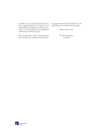 της ΕΚΤ και η συνακόλουθη βελτίωση των
όρων χρηματοδότησης θα ενισχύσουν την
εμπιστοσύνη των αγορών στην ελληνική οικο-
νομία και θα διευκολύνουν τη διατηρήσιμη
πρόσβαση στις διεθνείς αγορές.
Όλα τα παραπάνω, εφόσον πραγματοποιη-
θούν εγκαίρως, θα επιταχύνουν την επάνοδο
στη χρηματοπιστωτική κανονικότητα και θα
σηματοδοτήσουν την έξοδο από την κρίση.
Αθήνα, Ιούνιος 2017
Γιάννης Στουρνάρας
Διοικητής
Νομισματική Πολιτική
2016-201710
 