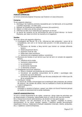 FUNCIÓ COMERCIAL
La funció comercial projecta l’empresa cap l’exterior en dues direccions:

Compres
Té els següents objectius:
 1. Aconseguir les matèries primeres necessàries per a la fabricació, en la quantitat
    i qualitat requerida, i al millor preu.
 2. Reposar les existències de matèries primeres (lot econòmic).
 3. Obtenir el millor preu de les compres.
 4. Informar-se dels nous materials que apareguin al mercat.
 5. La secció de compres ha de sincronitzar-se amb la funció tècnica i la funció
    financera, per reduir al mínim la inversió en el magatzem.

Vendes
Té al seu càrrec els següents objectius:
   1. Investigació del Mercat: És a dir, informar-se dels productes i preus de la
      competència, així com si el mercat està proveït o no dels productes que es
      venguin.
        • Previsions de Vendes a llarg termini que tindran en compte diferents
           factors:
        • Desenvolupament tècnic
        • Augment nivell de vida
        • Etapa dels cicles econòmics
        • Variacions de la legislació política i econòmica
   2. Previsions de Vendes a curt termini que han de tenir en compte els següents
      factors:
        • Influència de la moda
        • Variacions estacionàries
        • La competència
        • La demanda imprevista
        • La demanda constant
   3. Propaganda que té per objectius:
        • Donar a conèixer els productes als consumidors.
        • Convèncer als possibles consumidors de la utilitat i avantatges dels
           productes que se’ls ofereixen.
        • Convèncer als possibles clients que els seus productes són millors que els
           de la competència.
   4. Distribució i Venda
      La secció de vendes s’encarregarà de la distribució dels productes als centres
      de consum i les vendes als clients. Això es realitzarà a través de distribuïdors
      o obrint delegacions.
   5. Facturació
      Consisteix a remetre la factura i passar una còpia a la funció financera perquè
      es realitzi el cobrament de la venda realitzada.

FUNCIÓ ADMINISTRATIVA
Té com a missió fonamental la de vigilar, conservar i dirigir totes les activitats que
es desenvolupen a l’empresa, relacionades entre si i amb el món que les envolta.
Per a l’estudi de la funció administrativa, els dividim en tres grans grups:
Serveis interiors, com són Secretaria, on es rep, registra i expedeix el correu;
documentació, on es recull, estudia, registra i classifica aquella documentació
classificació d’arxius, l’elaboració d’estudis estadístics (mercats, clients, productes,
etc.) i vigilància i control d’impresos.

                                                                            Pàgina 3 / 5
 