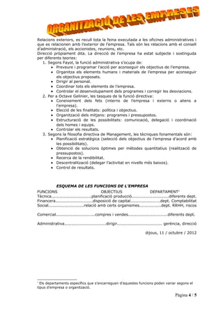 Relacions exteriors, es recull tota la feina executada a les oficines administratives i
que es relacionen amb l’exterior de l’empresa. Tals són les relacions amb el consell
d’administració, els accionistes, reunions, etc.
Direcció pròpiament dita. La direcció de l’empresa ha estat subjecte i sostinguda
per diferents teories:
   1. Segons Fayol, la funció administrativa s’ocupa de:
        • Preveure i programar l’acció per aconseguir els objectius de l’empresa.
        • Organitza els elements humans i materials de l’empresa per aconseguir
          els objectius proposats.
        • Dirigir al personal.
        • Coordinar tots els elements de l’empresa.
        • Controlar el desenvolupament dels programes i corregir les desviacions.
   2. Per a Octave Gelinier, les tasques de la funció directiva:
        • Coneixement dels fets (interns de l’empresa i externs o aliens a
          l’empresa).
        • Elecció de les finalitats: política i objectius.
        • Organització dels mitjans: programes i pressupostos.
        • Estructuració de les possibilitats: comunicació, delegació i coordinació
          dels homes i equips.
        • Controlar els resultats.
   3. Segons la filosofia directiva de Management, les tècniques fonamentals són:
        • Planificació estratègica (selecció dels objectius de l’empresa d’acord amb
          les possibilitats).
        • Obtenció de solucions òptimes per mètodes quantitatius (realització de
          pressupostos).
        • Recerca de la rendibilitat.
        • Descentralització (delegar l’activitat en nivells més baixos).
        • Control de resultats.



            ESQUEMA DE LES FUNCIONS DE L’EMPRESA
FUNCIONS                                 OBJECTIUS                      DEPARTAMENT1
Tècnica.............................planificació producció...........................diferents dept.
Financera...........................disposició de capital......................dept. Comptabilitat
Social..........................relació amb certs organismes................dept. RRHH, riscos

Comercial.............................compres i vendes.............................diferents dept.

Administrativa..............................dirigir................................. gerència, direcció

                                                                     dijous, 11 / octubre / 2012




1
  Els departaments específics que s’encarreguen d’aquestes funcions poden variar segons el
tipus d’empresa o organització.

                                                                                         Pàgina 4 / 5
 