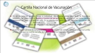 Cartilla Nacional de Vacunación
 Es un documento gratuito, único e individual, oficialmente válido para toda la República
Mexicana. Se utiliza para el registro y control de las acciones de vacunación, así como para la
anotación del peso y la talla del niño. En su distribución participan las unidades operativas del
Sistema Nacional de Salud y
las Oficialías o Juzgados del Registro Civil (Vacunación Universal. Manual de Procedimientos
Técnicos).
 El personal del servicio de inmunizaciones, o el vacunador de campo, deben entregar la Cartilla
a todo niño que no cuente con ella, aun cuando éste no haya sido registrado.
 