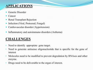 APPLICATIONS
 Genetic Disorder
 Cancer
 Renal Transplant Rejection
 Infection (Viral, Protozoal, Fungal)
 Cardiovascular disorder ( hypertension)
 Inflammatory and autoimmuno disorders (Asthema)
CHALLENGES
• Need to identify appropiate gene target.
• Need to generate antisense oligonucleotide that is specific for the gene of
interest
• Molecules need to be modified to prevent degredation by RNAses and other
enzyme.
• Drugs need to be deliverable to the organ of interest.
 