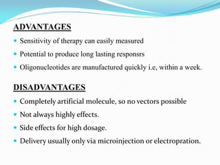 ADVANTAGES
 Sensitivity of therapy can easily measured
 Potential to produce long lasting responsrs
 Oligonucleotides are manufactured quickly i.e, within a week.
DISADVANTAGES
 Completely artificial molecule, so no vectors possible
 Not always highly effects.
 Side effects for high dosage.
 Delivery usually only via microinjection or electropration.
 