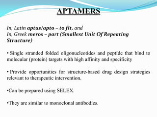 APTAMERS
In, Latin aptus/apto – to fit, and
In, Greek meros – part (Smallest Unit Of Repeating
Structure)
• Single stranded folded oligonucleotides and peptide that bind to
molecular (protein) targets with high affinity and specificity
• Provide opportunities for structure-based drug design strategies
relevant to therapeutic intervention.
•Can be prepared using SELEX.
•They are similar to monoclonal antibodies.
 