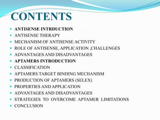 CONTENTS
 ANTISENSE INTRDUCTION
 ANTISENSE THERAPY
 MECHANISM OF ANTISENSE ACTIVITY
 ROLE OF ANTISENSE, APPLICATION ,CHALLENGES
 ADVANTAGES AND DISADVANTAGES
 APTAMERS INTRODUCTION
 CLASSIFICATION
 APTAMERS TARGET BINDING MECHANISM
 PRODUCTION OF APTAMERS (SELEX)
 PROPERTIES AND APPLICATION
 ADVANTAGES AND DISADVANTAGES
 STRATEGIES TO OVERCOME APTAMER LIMITATIONS
 CONCLUSION
 