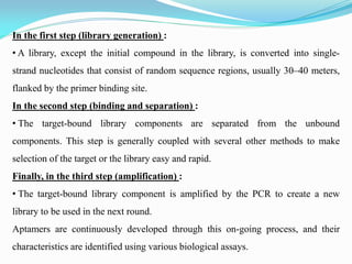 In the first step (library generation) :
• A library, except the initial compound in the library, is converted into single-
strand nucleotides that consist of random sequence regions, usually 30–40 meters,
flanked by the primer binding site.
In the second step (binding and separation) :
• The target-bound library components are separated from the unbound
components. This step is generally coupled with several other methods to make
selection of the target or the library easy and rapid.
Finally, in the third step (amplification) :
• The target-bound library component is amplified by the PCR to create a new
library to be used in the next round.
Aptamers are continuously developed through this on-going process, and their
characteristics are identified using various biological assays.
 
