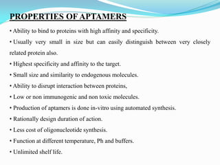 PROPERTIES OF APTAMERS
• Ability to bind to proteins with high affinity and specificity.
• Usually very small in size but can easily distinguish between very closely
related protein also.
• Highest specificity and affinity to the target.
• Small size and similarity to endogenous molecules.
• Ability to disrupt interaction between proteins,
• Low or non immunogenic and non toxic molecules.
• Production of aptamers is done in-vitro using automated synthesis.
• Rationally design duration of action.
• Less cost of oligonucleotide synthesis.
• Function at different temperature, Ph and buffers.
• Unlimited shelf life.
 