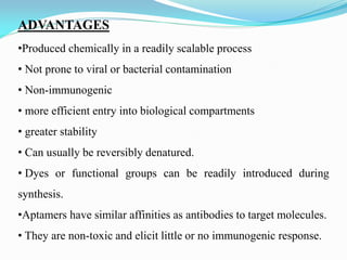 ADVANTAGES
•Produced chemically in a readily scalable process
• Not prone to viral or bacterial contamination
• Non-immunogenic
• more efficient entry into biological compartments
• greater stability
• Can usually be reversibly denatured.
• Dyes or functional groups can be readily introduced during
synthesis.
•Aptamers have similar affinities as antibodies to target molecules.
• They are non-toxic and elicit little or no immunogenic response.
 
