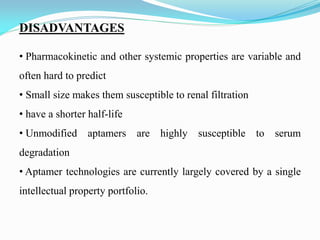 DISADVANTAGES
• Pharmacokinetic and other systemic properties are variable and
often hard to predict
• Small size makes them susceptible to renal filtration
• have a shorter half-life
• Unmodified aptamers are highly susceptible to serum
degradation
• Aptamer technologies are currently largely covered by a single
intellectual property portfolio.
 