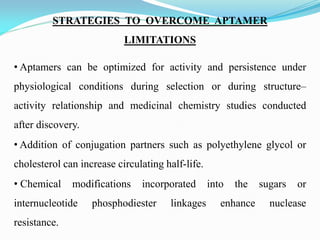 STRATEGIES TO OVERCOME APTAMER
LIMITATIONS
• Aptamers can be optimized for activity and persistence under
physiological conditions during selection or during structure–
activity relationship and medicinal chemistry studies conducted
after discovery.
• Addition of conjugation partners such as polyethylene glycol or
cholesterol can increase circulating half-life.
• Chemical modifications incorporated into the sugars or
internucleotide phosphodiester linkages enhance nuclease
resistance.
 