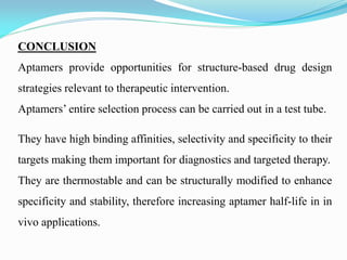 CONCLUSION
Aptamers provide opportunities for structure-based drug design
strategies relevant to therapeutic intervention.
Aptamers’ entire selection process can be carried out in a test tube.
They have high binding affinities, selectivity and specificity to their
targets making them important for diagnostics and targeted therapy.
They are thermostable and can be structurally modified to enhance
specificity and stability, therefore increasing aptamer half-life in in
vivo applications.
 