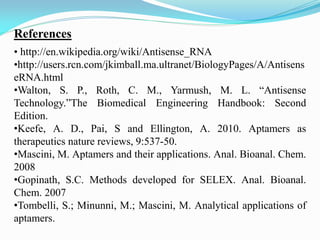 References
• http://en.wikipedia.org/wiki/Antisense_RNA
•http://users.rcn.com/jkimball.ma.ultranet/BiologyPages/A/Antisens
eRNA.html
•Walton, S. P., Roth, C. M., Yarmush, M. L. “Antisense
Technology.”The Biomedical Engineering Handbook: Second
Edition.
•Keefe, A. D., Pai, S and Ellington, A. 2010. Aptamers as
therapeutics nature reviews, 9:537-50.
•Mascini, M. Aptamers and their applications. Anal. Bioanal. Chem.
2008
•Gopinath, S.C. Methods developed for SELEX. Anal. Bioanal.
Chem. 2007
•Tombelli, S.; Minunni, M.; Mascini, M. Analytical applications of
aptamers.
 
