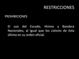 RESTRICCIONES
PROHIBICIONES
El uso del Escudo, Himno y Bandera
Nacionales, al igual que los colores de ésta
última en su orden oficial.
 