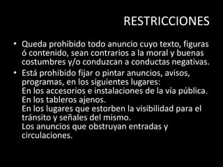 RESTRICCIONES
• Queda prohibido todo anuncio cuyo texto, figuras
ó contenido, sean contrarios a la moral y buenas
costumbres y/o conduzcan a conductas negativas.
• Está prohibido fijar o pintar anuncios, avisos,
programas, en los siguientes lugares:
En los accesorios e instalaciones de la vía pública.
En los tableros ajenos.
En los lugares que estorben la visibilidad para el
tránsito y señales del mismo.
Los anuncios que obstruyan entradas y
circulaciones.
 