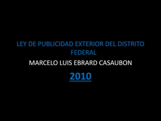 LEY DE PUBLICIDAD EXTERIOR DEL DISTRITO
FEDERAL
MARCELO LUIS EBRARD CASAUBON
2010
 