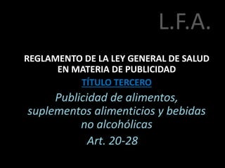 L.F.A.
REGLAMENTO DE LA LEY GENERAL DE SALUD
EN MATERIA DE PUBLICIDAD
TÍTULO TERCERO
Publicidad de alimentos,
suplementos alimenticios y bebidas
no alcohólicas
Art. 20-28
 