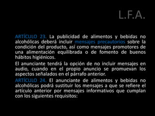 L.F.A.
ARTÍCULO 23. La publicidad de alimentos y bebidas no
alcohólicas deberá incluir mensajes precautorios sobre la
condición del producto, así como mensajes promotores de
una alimentación equilibrada o de fomento de buenos
hábitos higiénicos.
El anunciante tendrá la opción de no incluir mensajes en
audio, cuando en el propio anuncio se promuevan los
aspectos señalados en el párrafo anterior.
ARTÍCULO 24. El anunciante de alimentos y bebidas no
alcohólicas podrá sustituir los mensajes a que se refiere el
artículo anterior por mensajes informativos que cumplan
con los siguientes requisitos:
 