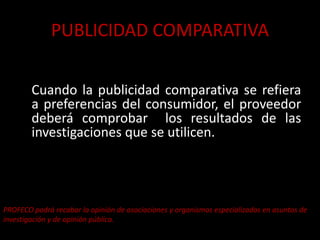PUBLICIDAD COMPARATIVA
Cuando la publicidad comparativa se refiera
a preferencias del consumidor, el proveedor
deberá comprobar los resultados de las
investigaciones que se utilicen.
PROFECO podrá recabar la opinión de asociaciones y organismos especializados en asuntos de
investigación y de opinión pública.
 