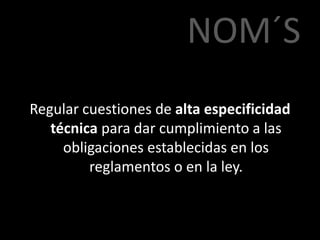 NOM´S
Regular cuestiones de alta especificidad
técnica para dar cumplimiento a las
obligaciones establecidas en los
reglamentos o en la ley.
 