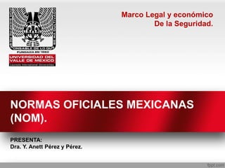 NORMAS OFICIALES MEXICANAS
(NOM).
PRESENTA:
Dra. Y. Anett Pérez y Pérez.
Marco Legal y económico
De la Seguridad.
 