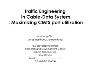 Traffic Engineering  in Cable-Data System : Maximizing CMTS port utilization Jun-seong Cho,  Jongheon Park, Munhee Hong NMS Development Part,  Research and Development Center Hanaro Telecom, Inc.  Seoul Korea Email:  [email_address] Tel: +82-26266-4244 