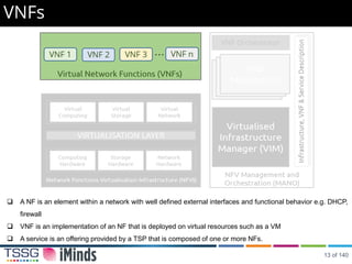 VNFs
 A NF is an element within a network with well defined external interfaces and functional behavior e.g. DHCP,
firewall
 VNF is an implementation of an NF that is deployed on virtual resources such as a VM
 A service is an offering provided by a TSP that is composed of one or more NFs.
13 of 140
 