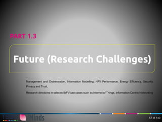 Future (Research Challenges)
PART 1.3
Management and Orchestration, Information Modelling, NFV Performance, Energy Efficiency, Security,
Privacy and Trust,
Research directions in selected NFV use cases such as Internet of Things, Information-Centric Networking
57 of 140
 
