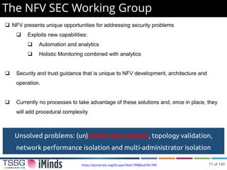 The NFV SEC Working Group
 NFV presents unique opportunities for addressing security problems
 Exploits new capabilities:
 Automation and analytics
 Holistic Monitoring combined with analytics
 Security and trust guidance that is unique to NFV development, architecture and
operation.
 Currently no processes to take advantage of these solutions and, once in place, they
will add procedural complexity
https://portal.etsi.org/tb.aspx?tbid=799&SubTB=799
Unsolved problems: (un)lawful Interception, topology validation,
network performance isolation and multi-administrator isolation
71 of 140
 