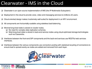 Clearwater - IMS in the Cloud
 Clearwater is an open source implementation of IMS (the IP Multimedia Subsystem)
 Deployment in the cloud to provide voice, video and messaging services to (millions of) users.
 Cloud-oriented design makes it extremely well suited for deployment in an NFV environment
 All components are horizontally scalable using stateless load-balancing.
 Minimal long-lived state is stored on cluster nodes,
 No need for complex data replication schemes.
 Most long-lived state is stored in back-end service nodes using cloud-optimized storage technologies
such as Cassandra.
 Interfaces between the front-end SIP components and the back-end services use RESTful web services
interfaces.
 Interfaces between the various components use connection pooling with statistical recycling of connections to
ensure load is spread evenly as nodes are added and removed from each layer.
80 of 140
 