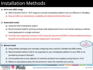Installation Methods
 All-in-one (AIO) image
 AMI on Amazon EC2 or OVF image on a private virtualization platform such as VMware or VirtualBox.
 Easy but offers no redundancy or scalability and relatively limited performance
 Automated install
 Using the Chef orchestration system
 Recommended install for spinning up large scale deployments since it can handle creating an arbitrary
sized deployment in a single command
 Currently only supported on Amazon’s EC2 cloud and assumes that DNS is being handled by Amazon’s
Route53 and that Route53 controls the deployment’s root domain
 Manual install
 Using Debian packages and manually configuring every machine, firewalls and DNS entries,
 Recommended method if chef is not supported on your virtualization platform or your DNS is not
provided by Amazon’s Route53.
 Can be performed on any collection of machines (at least 5 are needed) running Ubuntu 14.04
 Makes no assumptions about the environment in which the machines are running.
This
Hands-on
http://clearwater.readthedocs.org/en/latest/Manual_Install.html 82 of 140
 