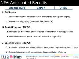 NFV: Anticipated Benefits
Adapted from: Network Functions Virtualization - Everything Old Is New Again. F5 White
Paper. August 2013
 Architecture
 Reduced number of physical network elements to manage and deploy,
 Service elasticity, agility (increased time to market)
 Capital Expenses (CAPEX)
 Standard x86-based servers considered cheaper than routers/appliances,
 Economies of scale (better resource utilization in large DCs)
 Operating Expenses (OPEX)
 Automated network operations: reduces management requirements, branch visits
 Reduced expenses such as power due to consolidation, efficiency
Architecture CAPEX OPEX
9 of 140
 
