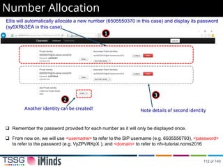 Number Allocation
Ellis will automatically allocate a new number (6505550370 in this case) and display its password
(sy6XRb3EA in this case)
Another identity can be created! Note details of second identity
1
2
3
 Remember the password provided for each number as it will only be displayed once.
 From now on, we will use <username> to refer to the SIP username (e.g. 6505550793), <password>
to refer to the password (e.g. VyZPVRKpX ), and <domain> to refer to nfv-tutorial.noms2016
112 of 140
 