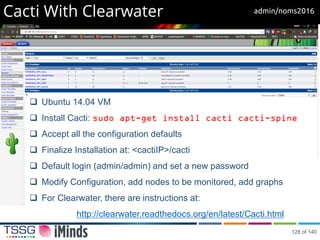 Cacti With Clearwater
 Ubuntu 14.04 VM
 Install Cacti: sudo apt-get install cacti cacti-spine
 Accept all the configuration defaults
 Finalize Installation at: <cactiIP>/cacti
 Default login (admin/admin) and set a new password
 Modify Configuration, add nodes to be monitored, add graphs
 For Clearwater, there are instructions at:
http://clearwater.readthedocs.org/en/latest/Cacti.html
admin/noms2016
128 of 140
 