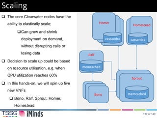  The core Clearwater nodes have the
ability to elastically scale;
Can grow and shrink
deployment on demand,
without disrupting calls or
losing data
 Decision to scale up could be based
on resource utilisation, e.g. when
CPU utilization reaches 60%
 In this hands-on, we will spin up five
new VNFs
 Bono, Ralf, Sprout, Homer,
Homestead
Scaling
Bono
memcached
Ralf
Bono
Bono memcached
Sprout
cassandra
Homestead
cassandra
Homer
137 of 140
 