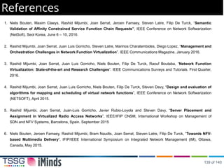 References
1. Niels Bouten, Maxim Claeys, Rashid Mijumbi, Joan Serrat, Jeroen Famaey, Steven Latre, Filip De Turck, “Semantic
Validation of Affinity Constrained Service Function Chain Requests”, IEEE Conference on Network Softwarization
(NetSoft), Seol Korea, June 6 – 10, 2016.
2. Rashid Mijumbi, Joan Serrat, Juan Luis Gorricho, Steven Latre, Marinos Charalambides, Diego Lopez, “Management and
Orchestration Challenges in Network Function Virtualization”. IEEE Communications Magazine. January 2016.
3. Rashid Mijumbi, Joan Serrat, Juan Luis Gorricho, Niels Bouten, Filip De Turck, Raouf Boutaba, “Network Function
Virtualization: State-of-the-art and Research Challenges”. IEEE Communications Surveys and Tutorials. First Quarter,
2016.
4. Rashid Mijumbi, Joan Serrat, Juan Luis Gorricho, Niels Bouten, Filip De Turck, Steven Davy, “Design and evaluation of
algorithms for mapping and scheduling of virtual network functions”, IEEE Conference on Network Softwarization
(NETSOFT). April 2015.
5. Rashid Mijumbi, Joan Serrat, Juan-Luis Gorricho, Javier Rubio-Loyola and Steven Davy, “Server Placement and
Assignment in Virtualized Radio Access Networks”, IEEE/IFIP CNSM, International Workshop on Management of
SDN and NFV Systems, Barcelona, Spain. September 2015
6. Niels Bouten, Jeroen Famaey, Rashid Mijumbi, Bram Naudts, Joan Serrat, Steven Latre, Filip De Turck, “Towards NFV-
based Multimedia Delivery”, IFIP/IEEE International Symposium on Integrated Network Management (IM), Ottawa,
Canada, May 2015.
139 of 140
 