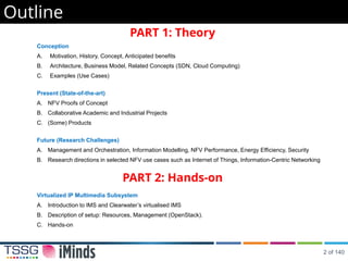 Outline
PART 1: Theory
Conception
A. Motivation, History, Concept, Anticipated benefits
B. Architecture, Business Model, Related Concepts (SDN, Cloud Computing)
C. Examples (Use Cases)
Present (State-of-the-art)
A. NFV Proofs of Concept
B. Collaborative Academic and Industrial Projects
C. (Some) Products
Future (Research Challenges)
A. Management and Orchestration, Information Modelling, NFV Performance, Energy Efficiency, Security
B. Research directions in selected NFV use cases such as Internet of Things, Information-Centric Networking
PART 2: Hands-on
Virtualized IP Multimedia Subsystem
A. Introduction to IMS and Clearwater’s virtualised IMS
B. Description of setup: Resources, Management (OpenStack).
C. Hands-on
2 of 140
 