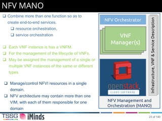 NFV MANO
 Manage/control NFVI resources in a single
domain.
 NFV architecture may contain more than one
VIM, with each of them responsible for one
domain
 Each VNF instance is has a VNFM.
 For the management of the lifecycle of VNFs.
 May be assigned the management of a single or
multiple VNF instances of the same or different
types
 Combine more than one function so as to
create end-to-end services.
 resource orchestration,
 service orchestration
NFV Orchestrator
23 of 140
 