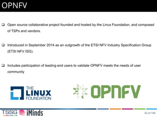 Open source collaborative project founded and hosted by the Linux Foundation, and composed
of TSPs and vendors.
 Introduced in September 2014 as an outgrowth of the ETSI NFV Industry Specification Group
(ETSI NFV ISG).
 Includes participation of leading end users to validate OPNFV meets the needs of user
community
OPNFV
43 of 140
 