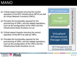 MANO
 Critical aspect towards ensuring the correct
operation of the NFV Infrastructure (NFVI) as well
as Virtual Network Functions (VNFs).
 Provides the functionality required for the
provisioning of VNFs, and the related operations,
such as the configuration of the VNFs and the
infrastructure these functions run on.
 Critical aspect towards ensuring the correct
operation of the NFVI as well as VNFs.
 Provides the functionality required for the
provisioning of VNFs, and the related operations,
such as the configuration of the VNFs and the
infrastructure these functions run on.
Virtualised
Infrastructure
Manager (VIM)
VNF
Manager(s)
VNF Orchestrator
NFV Management and
Orchestration (MANO)
Infrastructure,VNF&ServiceDescription
NFV Orchestrator
58 of 140
 