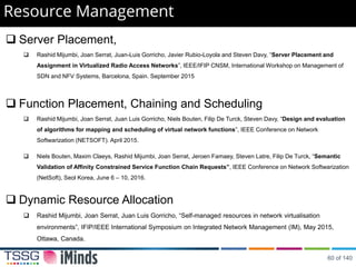 Resource Management
 Server Placement,
 Rashid Mijumbi, Joan Serrat, Juan-Luis Gorricho, Javier Rubio-Loyola and Steven Davy, “Server Placement and
Assignment in Virtualized Radio Access Networks”, IEEE/IFIP CNSM, International Workshop on Management of
SDN and NFV Systems, Barcelona, Spain. September 2015
 Function Placement, Chaining and Scheduling
 Rashid Mijumbi, Joan Serrat, Juan Luis Gorricho, Niels Bouten, Filip De Turck, Steven Davy, “Design and evaluation
of algorithms for mapping and scheduling of virtual network functions”, IEEE Conference on Network
Softwarization (NETSOFT). April 2015.
 Niels Bouten, Maxim Claeys, Rashid Mijumbi, Joan Serrat, Jeroen Famaey, Steven Latre, Filip De Turck, “Semantic
Validation of Affinity Constrained Service Function Chain Requests”, IEEE Conference on Network Softwarization
(NetSoft), Seol Korea, June 6 – 10, 2016.
 Dynamic Resource Allocation
 Rashid Mijumbi, Joan Serrat, Juan Luis Gorricho, “Self-managed resources in network virtualisation
environments”, IFIP/IEEE International Symposium on Integrated Network Management (IM), May 2015,
Ottawa, Canada.
60 of 140
 