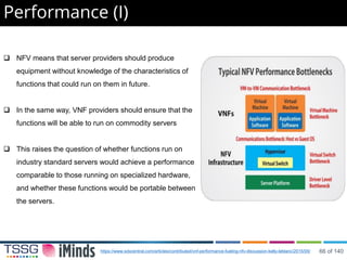 Performance (I)
 NFV means that server providers should produce
equipment without knowledge of the characteristics of
functions that could run on them in future.
 In the same way, VNF providers should ensure that the
functions will be able to run on commodity servers
 This raises the question of whether functions run on
industry standard servers would achieve a performance
comparable to those running on specialized hardware,
and whether these functions would be portable between
the servers.
https://www.sdxcentral.com/articles/contributed/vnf-performance-fueling-nfv-discussion-kelly-leblanc/2015/05/ 66 of 140
 