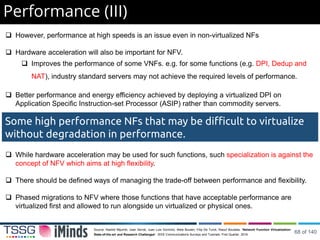 Performance (III)
 However, performance at high speeds is an issue even in non-virtualized NFs
 Hardware acceleration will also be important for NFV.
 Improves the performance of some VNFs. e.g. for some functions (e.g. DPI, Dedup and
NAT), industry standard servers may not achieve the required levels of performance.
 Better performance and energy efficiency achieved by deploying a virtualized DPI on
Application Specific Instruction-set Processor (ASIP) rather than commodity servers.
 While hardware acceleration may be used for such functions, such specialization is against the
concept of NFV which aims at high flexibility.
 There should be defined ways of managing the trade-off between performance and flexibility.
 Phased migrations to NFV where those functions that have acceptable performance are
virtualized first and allowed to run alongside un virtualized or physical ones.
Some high performance NFs that may be difficult to virtualize
without degradation in performance.
Source: Rashid Mijumbi, Joan Serrat, Juan Luis Gorricho, Niels Bouten, Filip De Turck, Raouf Boutaba, “Network Function Virtualization:
State-of-the-art and Research Challenges”. IEEE Communications Surveys and Tutorials. First Quarter, 2016.
68 of 140
 