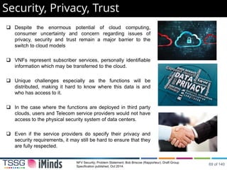  Despite the enormous potential of cloud computing,
consumer uncertainty and concern regarding issues of
privacy, security and trust remain a major barrier to the
switch to cloud models
 VNFs represent subscriber services, personally identifiable
information which may be transferred to the cloud.
 Unique challenges especially as the functions will be
distributed, making it hard to know where this data is and
who has access to it.
 In the case where the functions are deployed in third party
clouds, users and Telecom service providers would not have
access to the physical security system of data centers.
 Even if the service providers do specify their privacy and
security requirements, it may still be hard to ensure that they
are fully respected.
Security, Privacy, Trust
NFV Security; Problem Statement. Bob Briscoe (Rapporteur). Draft Group
Specification published, Oct 2014.
69 of 140
 