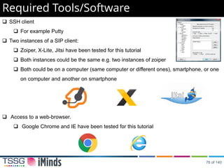 Required Tools/Software
 SSH client
 For example Putty
 Two instances of a SIP client:
 Zoiper, X-Lite, Jitsi have been tested for this tutorial
 Both instances could be the same e.g. two instances of zoiper
 Both could be on a computer (same computer or different ones), smartphone, or one
on computer and another on smartphone
 Access to a web-browser.
 Google Chrome and IE have been tested for this tutorial
76 of 140
 