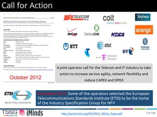 Call for Action
A joint operator call for the Telecom and IT industry to take
action to increase service agility, network flexibility and
reduce CAPEX and OPEX
http://portal.etsi.org/NFV/NFV_White_Paper.pdf
October 2012
November 2012: Some of the operators selected the European
Telecommunications Standards Institute (ETSI) to be the home
of the Industry Specification Group for NFV
7 of 140
 