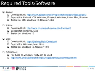 Required Tools/Software
 Zoiper:
 Download Link: https://www.zoiper.com/en/voip-softphone/download/zoiper3
 Support for: Android, iOS, Windows, Phone 8, Windows, Linux, Mac, Browser
 Tested on: iOS, Windows 10, Ubuntu 14.04
 X-Lite:
 Download Link: http://www.counterpath.com/x-lite-download/
 Support for: Windows, Mac
 Tested on: Windows 10
 Jitsi:
 Download Link: https://jitsi.org/Main/Download
 Support for: Windows, Mac, Linux
 Tested on: Windows 10, Ubuntu 14.04
 SSH Client:
 For those on windows, Putty can be used
 http://www.chiark.greenend.org.uk/~sgtatham/putty/download.html
77 of 140
 