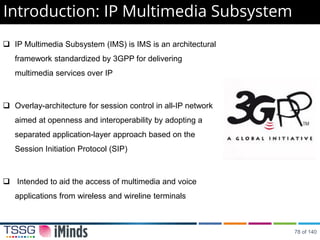 IP Multimedia Subsystem (IMS) is IMS is an architectural
framework standardized by 3GPP for delivering
multimedia services over IP
 Overlay-architecture for session control in all-IP network
aimed at openness and interoperability by adopting a
separated application-layer approach based on the
Session Initiation Protocol (SIP)
 Intended to aid the access of multimedia and voice
applications from wireless and wireline terminals
Introduction: IP Multimedia Subsystem
78 of 140
 
