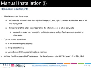 Manual Installation (I)
Resource Requirements
 Mandatory nodes: 7 machines
 Each of the 6 machine takes on a separate role (Bono, Ellis, Sprout, Homer, Homestead, Ralf) in the
final deployment.
 1 machine for DNS: allow each node to find the others it needs to talk to carry calls
 An existing server may be used by just adding a zone and configuring records required for
Clearwater
 Optional nodes: 3 machines
 Cacti: monitoring and graphing
 SIPp: stress testing
 Jump Server: SSH access to the above machines
 At least 2 publicly accessible IP addresses: 1 for Bono (hosts a restund STUN server), 1 for Ellis (GUI)
http://clearwater.readthedocs.org/en/latest/Manual_Install.html 83 of 140
 